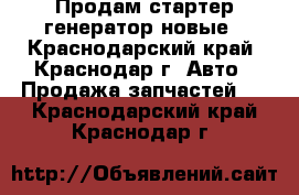 Продам стартер,генератор новые - Краснодарский край, Краснодар г. Авто » Продажа запчастей   . Краснодарский край,Краснодар г.